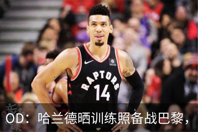 OD：哈兰德晒训练照备战巴黎，配文“速度模式”